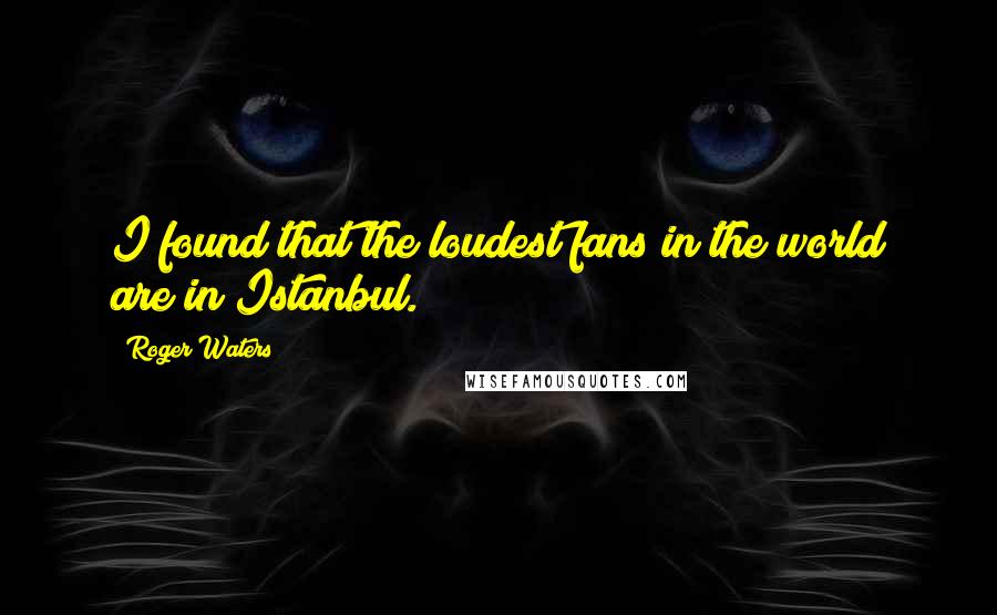 Roger Waters quotes: I found that the loudest fans in the world are in Istanbul.
