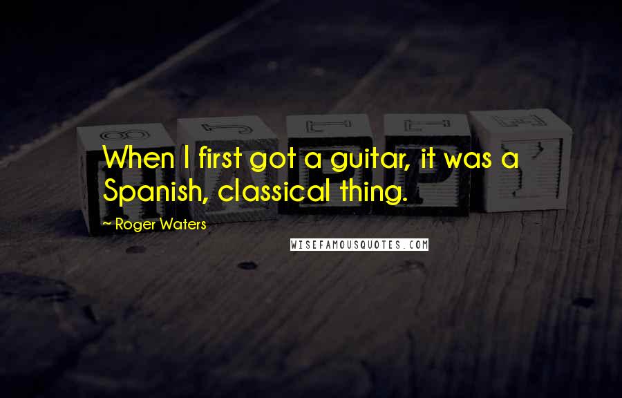 Roger Waters quotes: When I first got a guitar, it was a Spanish, classical thing.
