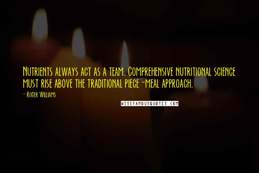 Roger Williams quotes: Nutrients always act as a team. Comprehensive nutritional science must rise above the traditional piece-meal approach.
