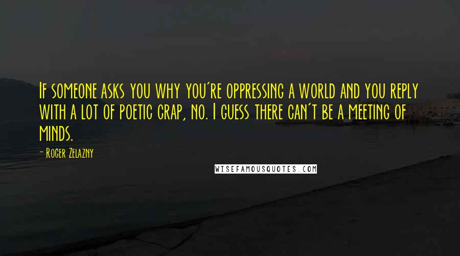 Roger Zelazny quotes: If someone asks you why you're oppressing a world and you reply with a lot of poetic crap, no. I guess there can't be a meeting of minds. Roger Zelazny quotes: If someone asks you why you're oppressing a world and you reply with a lot of poetic crap, no. I guess there can't be a meeting of minds.