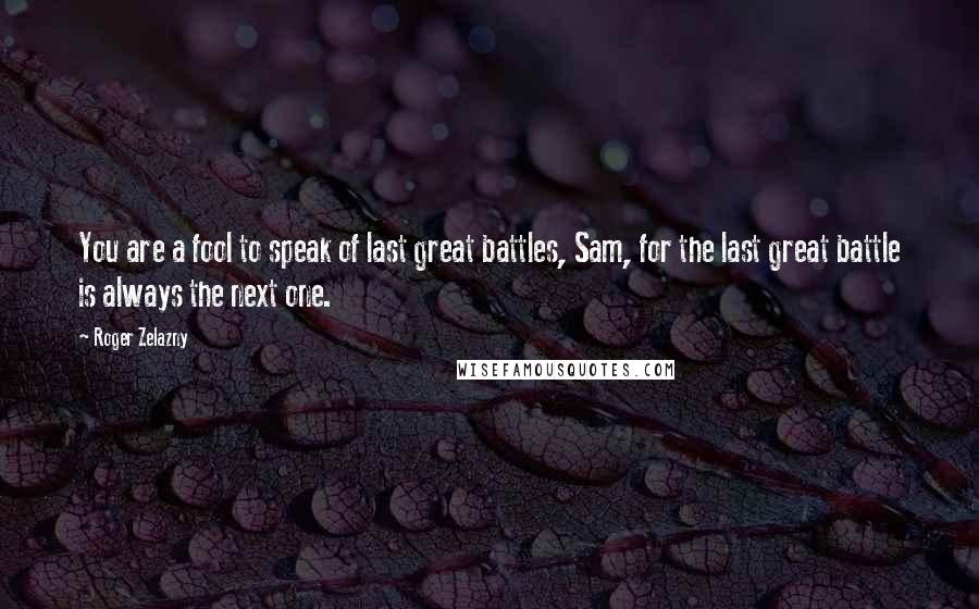 Roger Zelazny quotes: You are a fool to speak of last great battles, Sam, for the last great battle is always the next one.