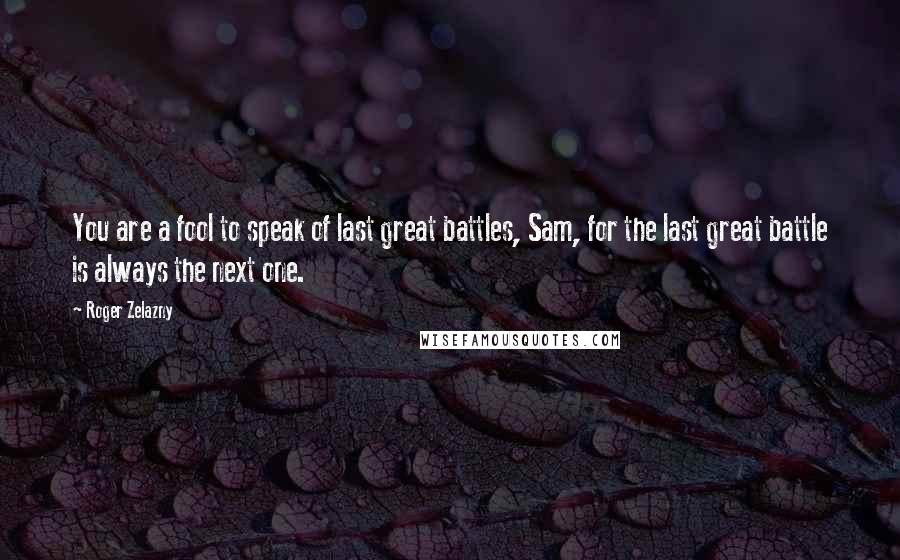 Roger Zelazny quotes: You are a fool to speak of last great battles, Sam, for the last great battle is always the next one. Roger Zelazny quotes: You are a fool to speak of last great battles, Sam, for the last great battle is always the next one.