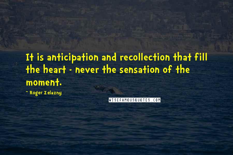 Roger Zelazny quotes: It is anticipation and recollection that fill the heart - never the sensation of the moment.