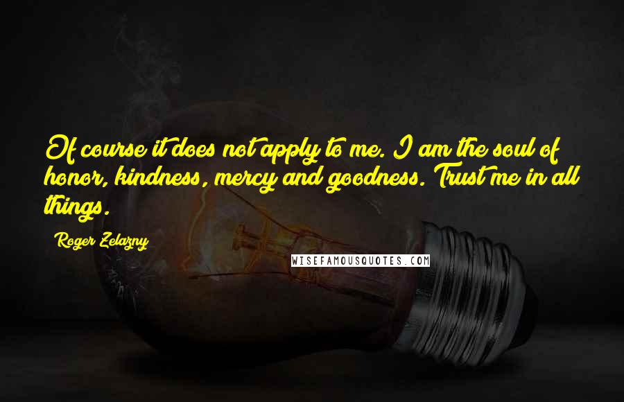 Roger Zelazny quotes: Of course it does not apply to me. I am the soul of honor, kindness, mercy and goodness. Trust me in all things. Roger Zelazny quotes: Of course it does not apply to me. I am the soul of honor, kindness, mercy and goodness. Trust me in all things.
