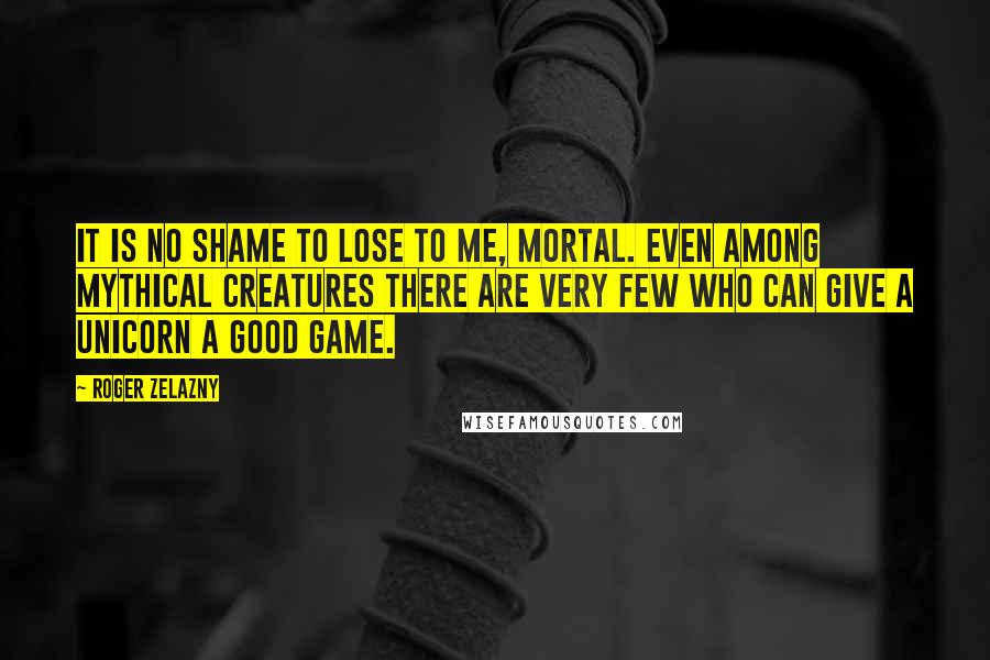 Roger Zelazny quotes: It is no shame to lose to me, mortal. Even among mythical creatures there are very few who can give a unicorn a good game. Roger Zelazny quotes: It is no shame to lose to me, mortal. Even among mythical creatures there are very few who can give a unicorn a good game.