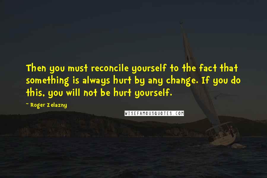 Roger Zelazny quotes: Then you must reconcile yourself to the fact that something is always hurt by any change. If you do this, you will not be hurt yourself. Roger Zelazny quotes: Then you must reconcile yourself to the fact that something is always hurt by any change. If you do this, you will not be hurt yourself.