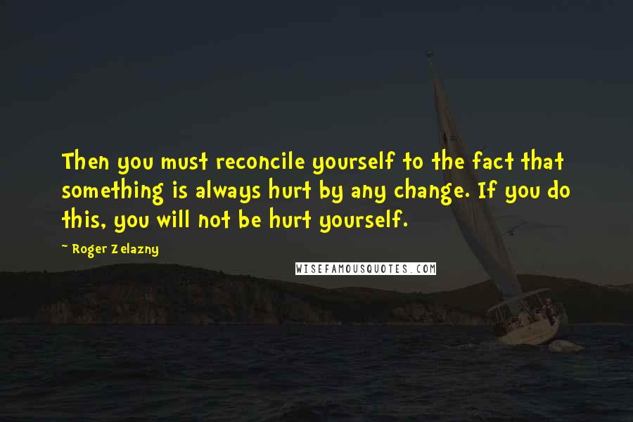 Roger Zelazny quotes: Then you must reconcile yourself to the fact that something is always hurt by any change. If you do this, you will not be hurt yourself.