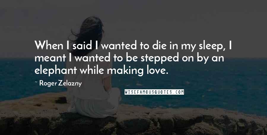 Roger Zelazny quotes: When I said I wanted to die in my sleep, I meant I wanted to be stepped on by an elephant while making love. Roger Zelazny quotes: When I said I wanted to die in my sleep, I meant I wanted to be stepped on by an elephant while making love.