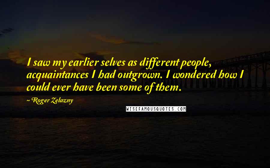 Roger Zelazny quotes: I saw my earlier selves as different people, acquaintances I had outgrown. I wondered how I could ever have been some of them. Roger Zelazny quotes: I saw my earlier selves as different people, acquaintances I had outgrown. I wondered how I could ever have been some of them.