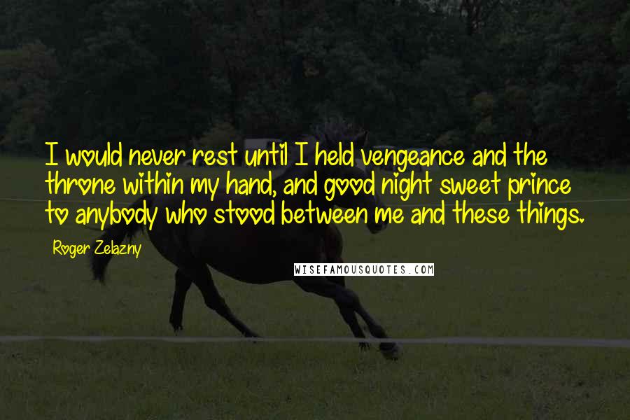 Roger Zelazny quotes: I would never rest until I held vengeance and the throne within my hand, and good night sweet prince to anybody who stood between me and these things. Roger Zelazny quotes: I would never rest until I held vengeance and the throne within my hand, and good night sweet prince to anybody who stood between me and these things.