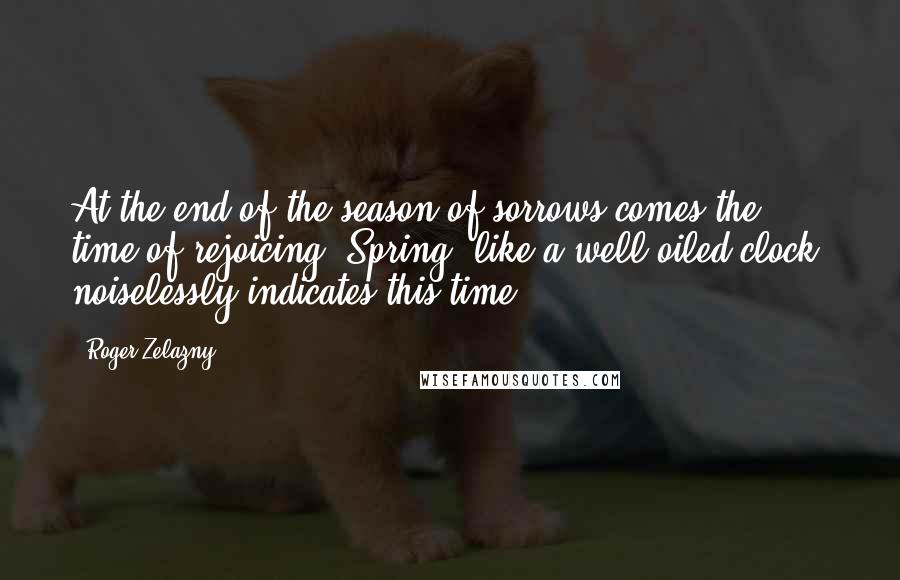 Roger Zelazny quotes: At the end of the season of sorrows comes the time of rejoicing. Spring, like a well-oiled clock, noiselessly indicates this time.