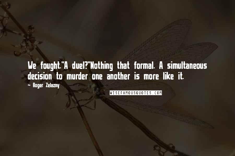 Roger Zelazny quotes: We fought.''A duel?''Nothing that formal. A simultaneous decision to murder one another is more like it.