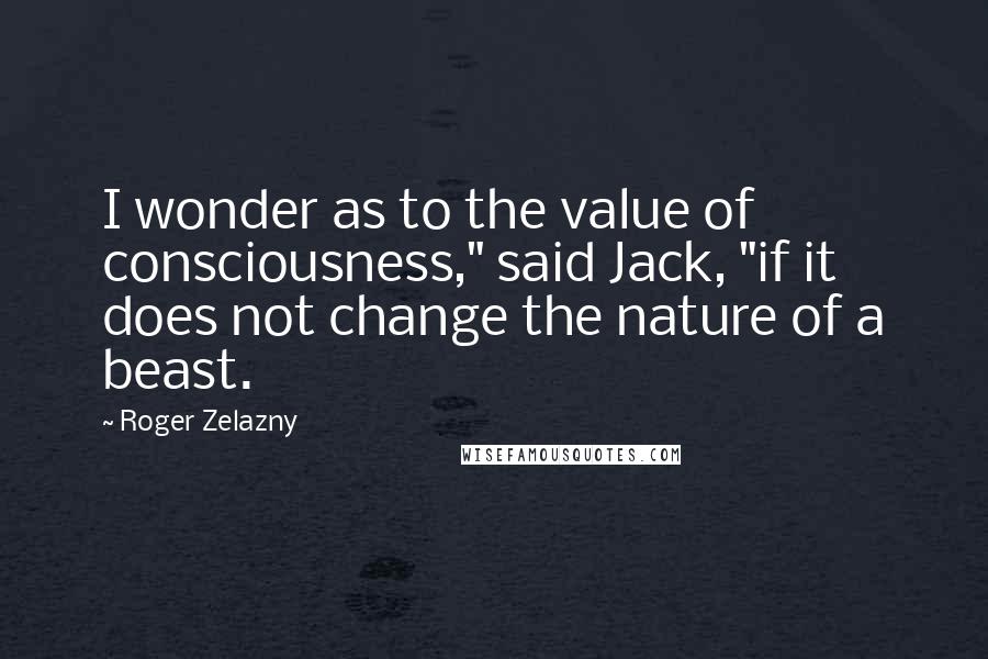 Roger Zelazny quotes: I wonder as to the value of consciousness," said Jack, "if it does not change the nature of a beast. Roger Zelazny quotes: I wonder as to the value of consciousness," said Jack, "if it does not change the nature of a beast.