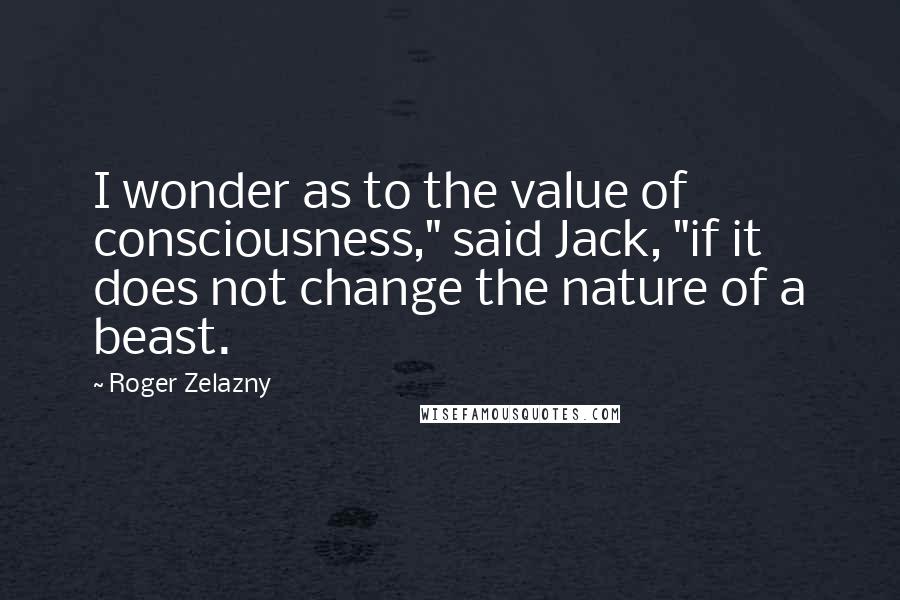 Roger Zelazny quotes: I wonder as to the value of consciousness," said Jack, "if it does not change the nature of a beast.