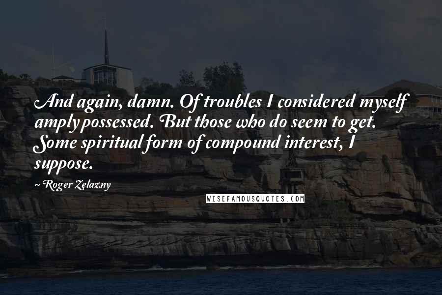 Roger Zelazny quotes: And again, damn. Of troubles I considered myself amply possessed. But those who do seem to get. Some spiritual form of compound interest, I suppose. Roger Zelazny quotes: And again, damn. Of troubles I considered myself amply possessed. But those who do seem to get. Some spiritual form of compound interest, I suppose.