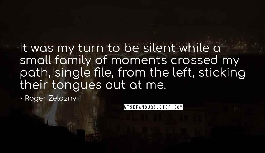 Roger Zelazny quotes: It was my turn to be silent while a small family of moments crossed my path, single file, from the left, sticking their tongues out at me. Roger Zelazny quotes: It was my turn to be silent while a small family of moments crossed my path, single file, from the left, sticking their tongues out at me.