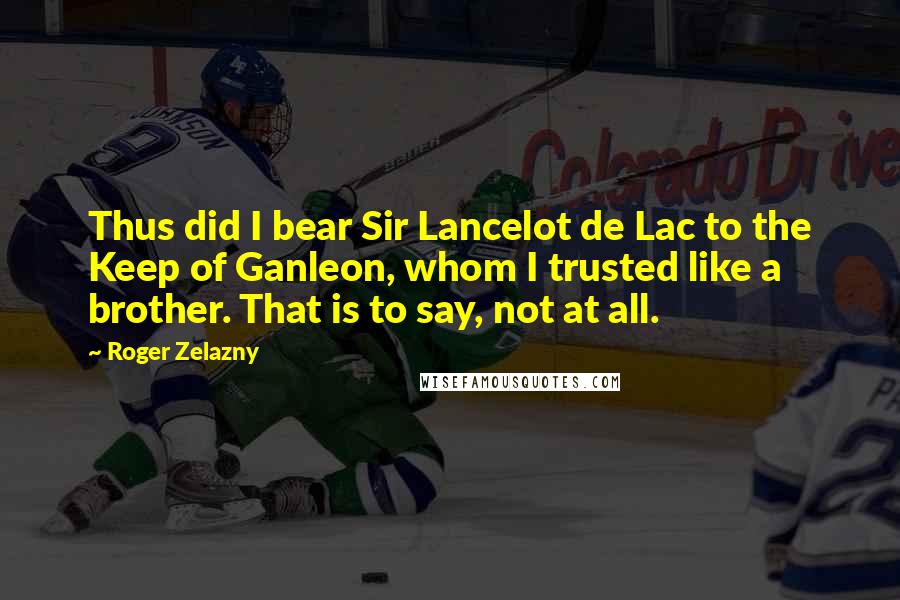 Roger Zelazny quotes: Thus did I bear Sir Lancelot de Lac to the Keep of Ganleon, whom I trusted like a brother. That is to say, not at all. Roger Zelazny quotes: Thus did I bear Sir Lancelot de Lac to the Keep of Ganleon, whom I trusted like a brother. That is to say, not at all.