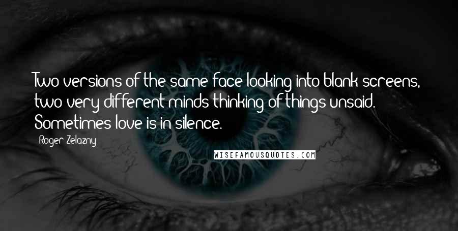 Roger Zelazny quotes: Two versions of the same face looking into blank screens, two very different minds thinking of things unsaid. Sometimes love is in silence. Roger Zelazny quotes: Two versions of the same face looking into blank screens, two very different minds thinking of things unsaid. Sometimes love is in silence.