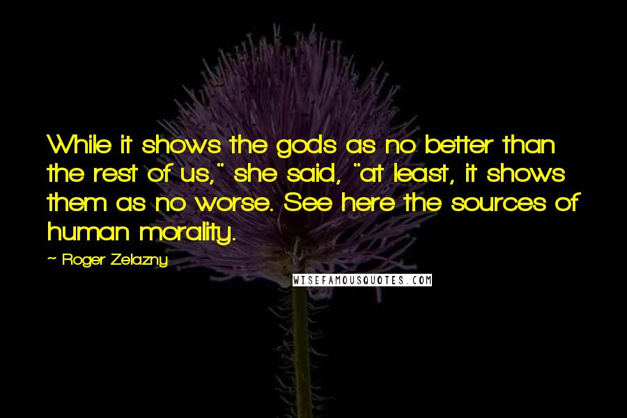 Roger Zelazny quotes: While it shows the gods as no better than the rest of us," she said, "at least, it shows them as no worse. See here the sources of human morality. Roger Zelazny quotes: While it shows the gods as no better than the rest of us," she said, "at least, it shows them as no worse. See here the sources of human morality.