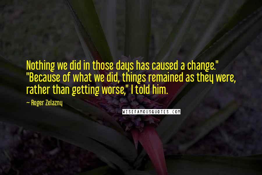 Roger Zelazny quotes: Nothing we did in those days has caused a change." "Because of what we did, things remained as they were, rather than getting worse," I told him. Roger Zelazny quotes: Nothing we did in those days has caused a change." "Because of what we did, things remained as they were, rather than getting worse," I told him.