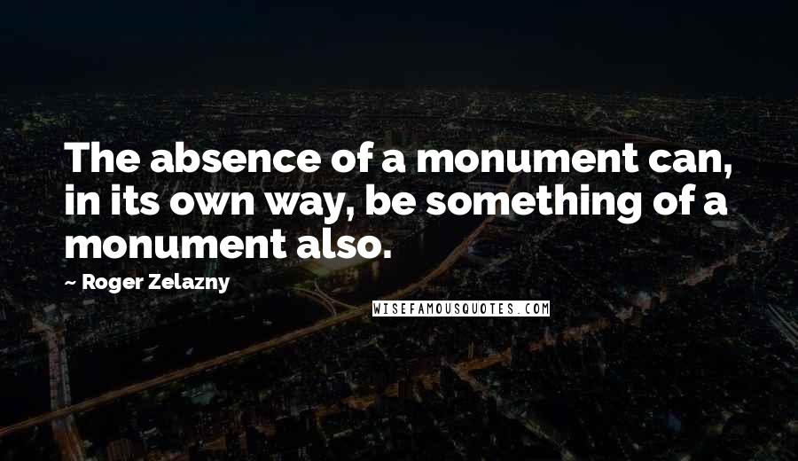 Roger Zelazny quotes: The absence of a monument can, in its own way, be something of a monument also.