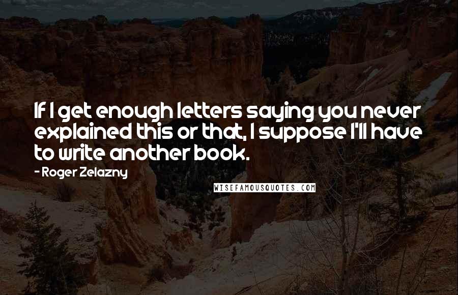 Roger Zelazny quotes: If I get enough letters saying you never explained this or that, I suppose I'll have to write another book. Roger Zelazny quotes: If I get enough letters saying you never explained this or that, I suppose I'll have to write another book.