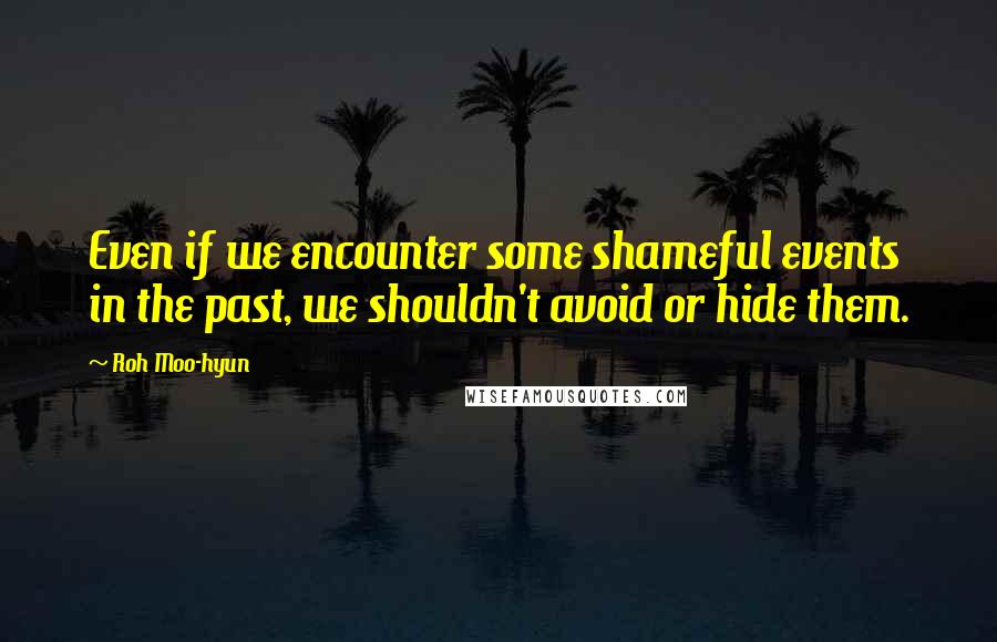 Roh Moo-hyun quotes: Even if we encounter some shameful events in the past, we shouldn't avoid or hide them.