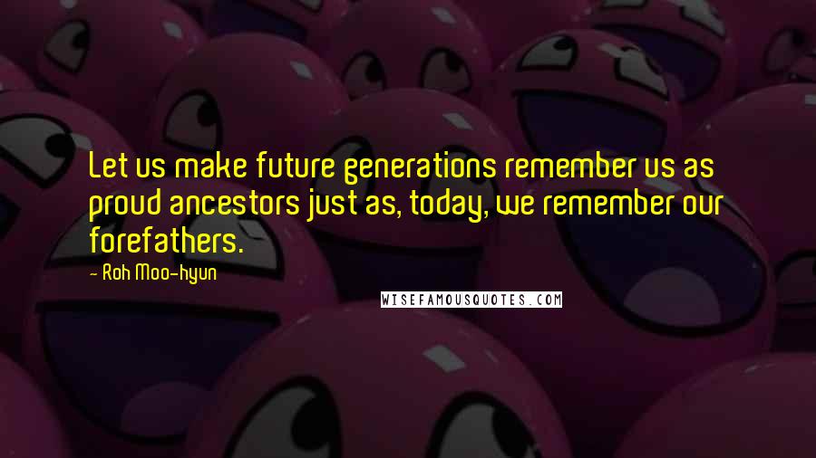 Roh Moo-hyun quotes: Let us make future generations remember us as proud ancestors just as, today, we remember our forefathers. Roh Moo-hyun quotes: Let us make future generations remember us as proud ancestors just as, today, we remember our forefathers.