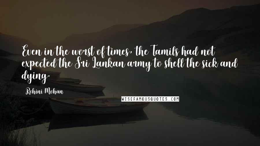 Rohini Mohan quotes: Even in the worst of times, the Tamils had not expected the Sri Lankan army to shell the sick and dying.