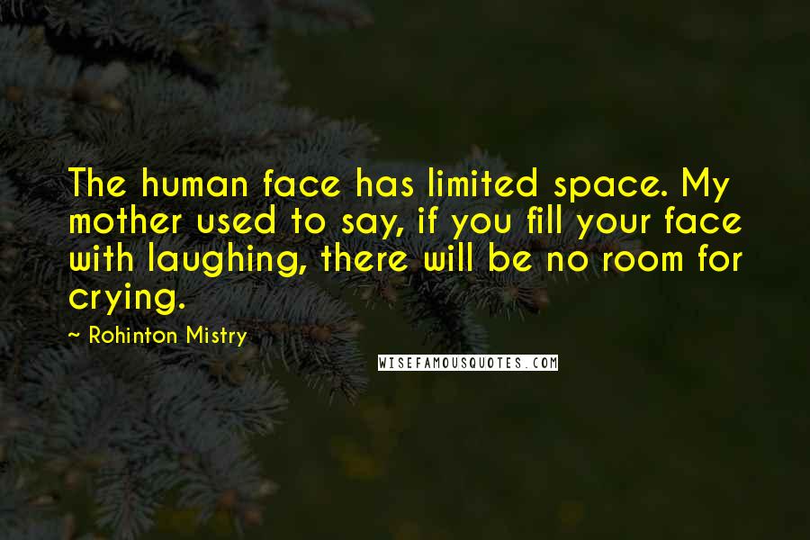 Rohinton Mistry quotes: The human face has limited space. My mother used to say, if you fill your face with laughing, there will be no room for crying. Rohinton Mistry quotes: The human face has limited space. My mother used to say, if you fill your face with laughing, there will be no room for crying.