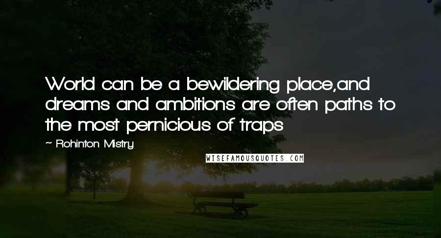 Rohinton Mistry quotes: World can be a bewildering place,and dreams and ambitions are often paths to the most pernicious of traps Rohinton Mistry quotes: World can be a bewildering place,and dreams and ambitions are often paths to the most pernicious of traps