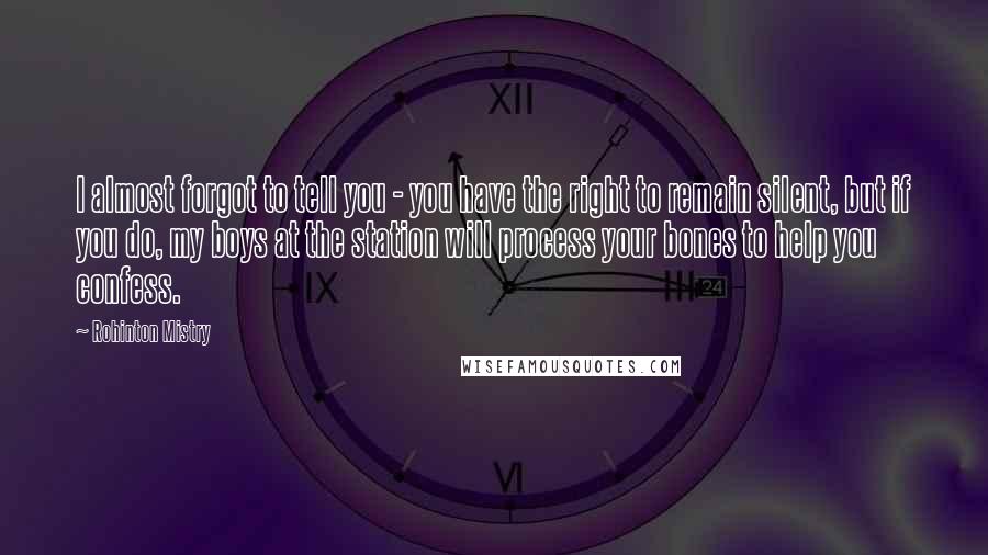 Rohinton Mistry quotes: I almost forgot to tell you - you have the right to remain silent, but if you do, my boys at the station will process your bones to help you