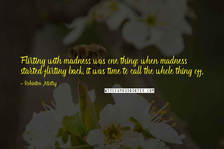 Rohinton Mistry quotes: Flirting with madness was one thing; when madness started flirting back, it was time to call the whole thing off. Rohinton Mistry quotes: Flirting with madness was one thing; when madness started flirting back, it was time to call the whole thing off.