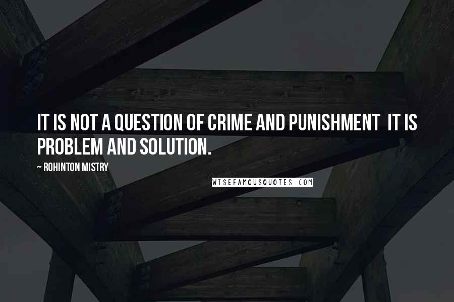 Rohinton Mistry quotes: It is not a question of crime and punishment it is problem and solution.