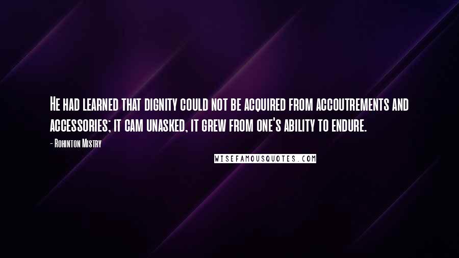 Rohinton Mistry quotes: He had learned that dignity could not be acquired from accoutrements and accessories; it cam unasked, it grew from one's ability to endure. Rohinton Mistry quotes: He had learned that dignity could not be acquired from accoutrements and accessories; it cam unasked, it grew from one's ability to endure.