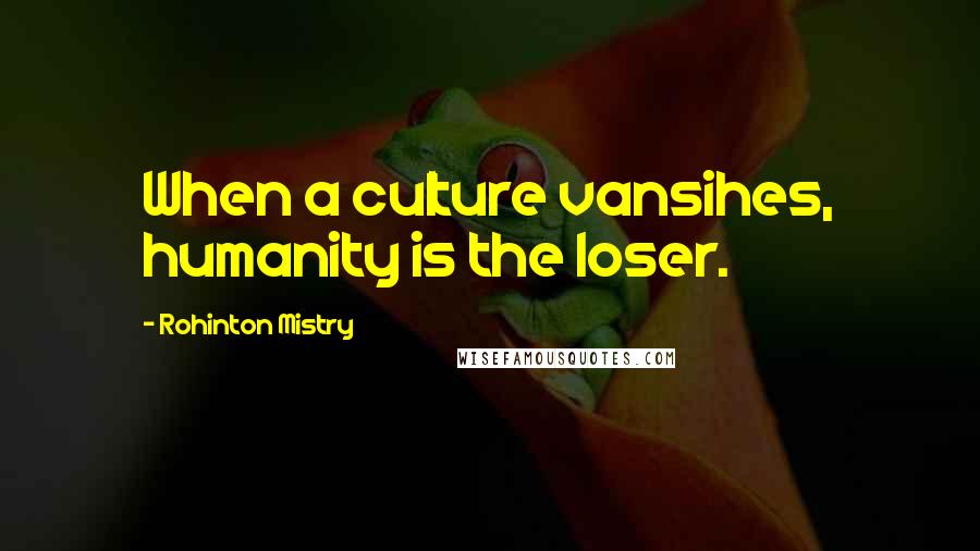 Rohinton Mistry quotes: When a culture vansihes, humanity is the loser.