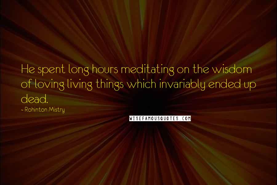 Rohinton Mistry quotes: He spent long hours meditating on the wisdom of loving living things which invariably ended up dead.