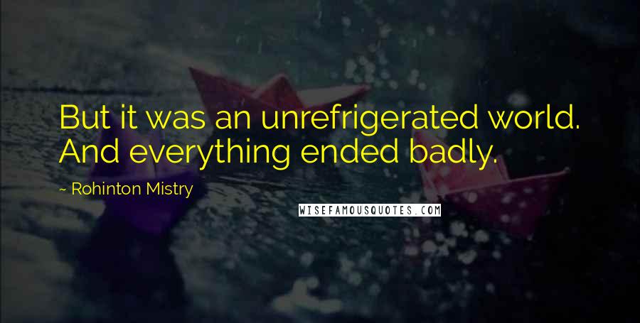 Rohinton Mistry quotes: But it was an unrefrigerated world. And everything ended badly.