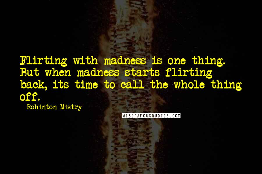 Rohinton Mistry quotes: Flirting with madness is one thing. But when madness starts flirting back, its time to call the whole thing off. Rohinton Mistry quotes: Flirting with madness is one thing. But when madness starts flirting back, its time to call the whole thing off.