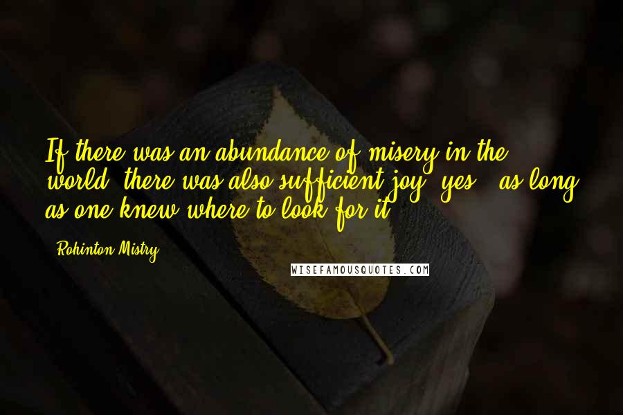 Rohinton Mistry quotes: If there was an abundance of misery in the world, there was also sufficient joy, yes - as long as one knew where to look for it. Rohinton Mistry quotes: If there was an abundance of misery in the world, there was also sufficient joy, yes - as long as one knew where to look for it.