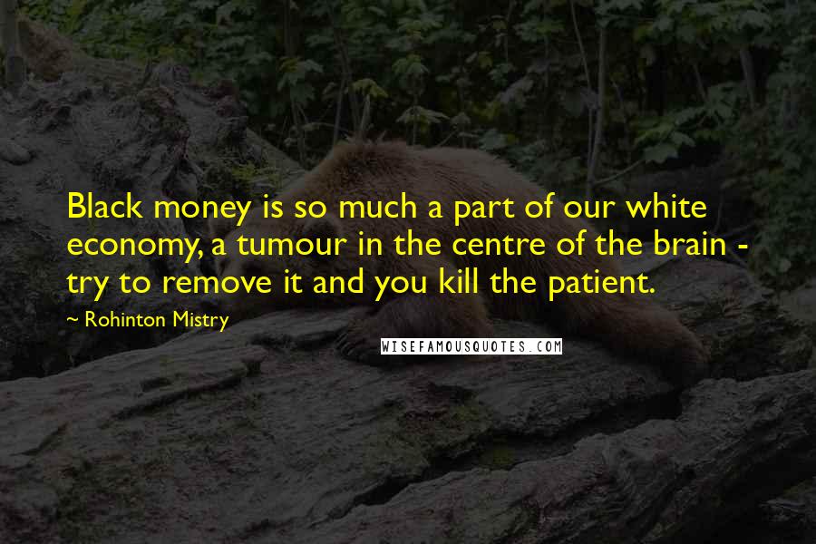 Rohinton Mistry quotes: Black money is so much a part of our white economy, a tumour in the centre of the brain - try to remove it and you kill the patient.