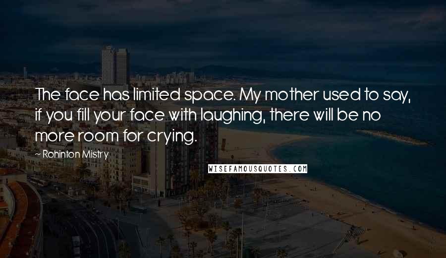 Rohinton Mistry quotes: The face has limited space. My mother used to say, if you fill your face with laughing, there will be no more room for crying.