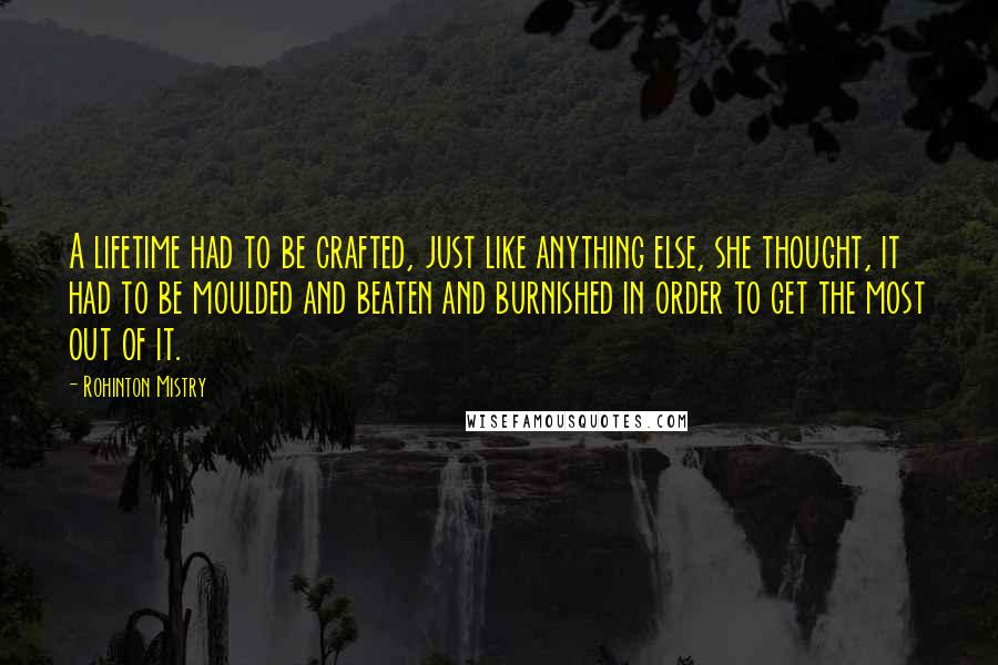 Rohinton Mistry quotes: A lifetime had to be crafted, just like anything else, she thought, it had to be moulded and beaten and burnished in order to get the most out of it. Rohinton Mistry quotes: A lifetime had to be crafted, just like anything else, she thought, it had to be moulded and beaten and burnished in order to get the most out of it.