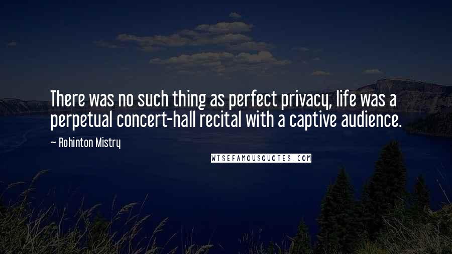 Rohinton Mistry quotes: There was no such thing as perfect privacy, life was a perpetual concert-hall recital with a captive audience. Rohinton Mistry quotes: There was no such thing as perfect privacy, life was a perpetual concert-hall recital with a captive audience.