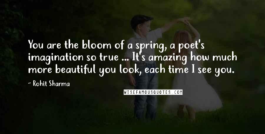 Rohit Sharma quotes: You are the bloom of a spring, a poet's imagination so true ... It's amazing how much more beautiful you look, each time I see you.