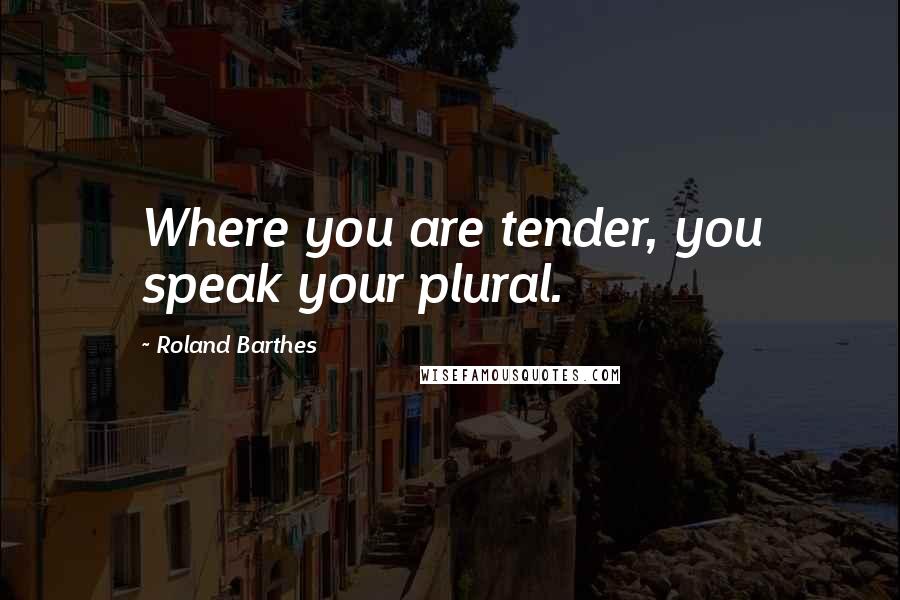 Roland Barthes quotes: Where you are tender, you speak your plural.