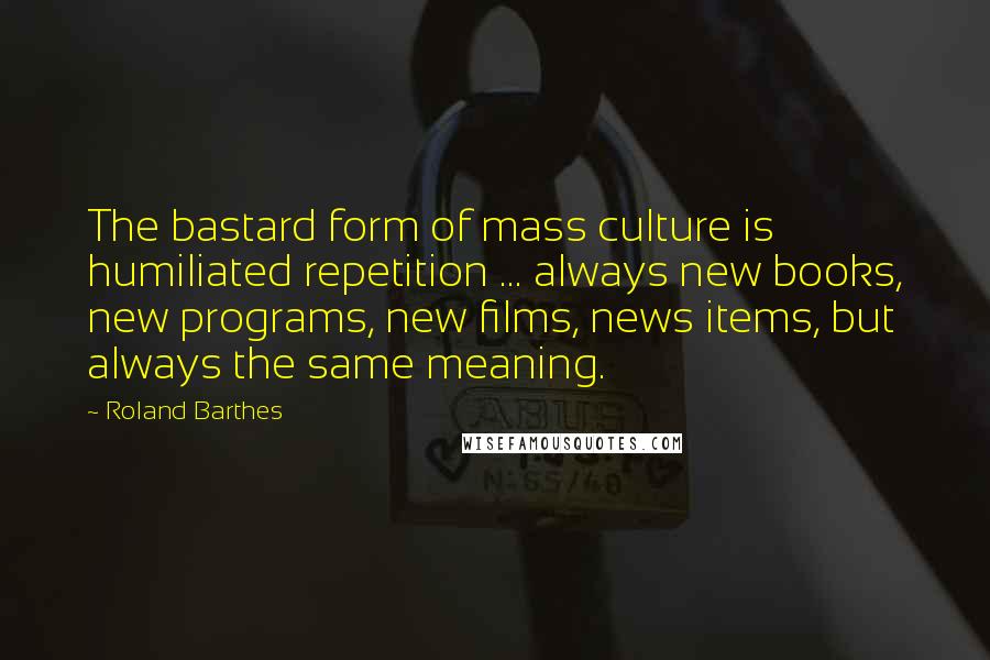 Roland Barthes quotes: The bastard form of mass culture is humiliated repetition ... always new books, new programs, new films, news items, but always the same meaning.