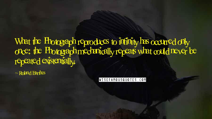 Roland Barthes quotes: What the Photograph reproduces to infinity has occurred only once: the Photograph mechanically repeats what could never be repeated existentially. Roland Barthes quotes: What the Photograph reproduces to infinity has occurred only once: the Photograph mechanically repeats what could never be repeated existentially.