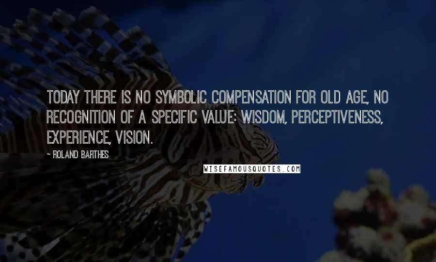Roland Barthes quotes: Today there is no symbolic compensation for old age, no recognition of a specific value: wisdom, perceptiveness, experience, vision. Roland Barthes quotes: Today there is no symbolic compensation for old age, no recognition of a specific value: wisdom, perceptiveness, experience, vision.