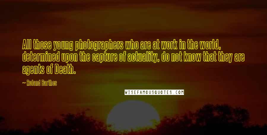 Roland Barthes quotes: All those young photographers who are at work in the world, determined upon the capture of actuality, do not know that they are agents of Death. Roland Barthes quotes: All those young photographers who are at work in the world, determined upon the capture of actuality, do not know that they are agents of Death.